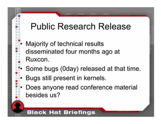 Public Research Release
• Majority of technical results
  disseminated four months ago at
  Ruxcon.
• Some bugs (0day) released at that time.
• Bugs still present in kernels.
• Does anyone read conference material
  besides us?
 