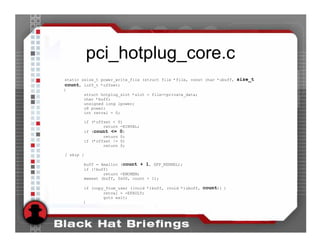 pci_hotplug_core.c
static ssize_t power_write_file (struct file *file, const char *ubuff, size_t
count, loff_t *offset)
{
           struct hotplug_slot *slot = file->private_data;
           char *buff;
           unsigned long lpower;
           u8 power;
           int retval = 0;

           if (*offset < 0)
                   return -EINVAL;
           if (count <= 0)
                   return 0;
           if (*offset != 0)
                   return 0;

[ skip ]

       buff = kmalloc (count + 1, GFP_KERNEL);
       if (!buff)
               return -ENOMEM;
       memset (buff, 0x00, count + 1);

       if (copy_from_user ((void *)buff, (void *)ubuff, count)) {
               retval = -EFAULT;
               goto exit;
       }
 