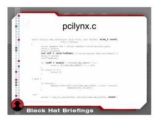 pcilynx.c
static ssize_t mem_read(struct file *file, char *buffer, size_t count,
                        loff_t *offset)
{
        struct memdata *md = (struct memdata *)file->private_data;
        ssize_t bcount;
        size_t alignfix;
        int off = (int)*offset; /* avoid useless 64bit-arithmetic */
        ssize_t retval;
        void *membase;

       if ((off + count) > PCILYNX_MAX_MEMORY + 1) {
               count = PCILYNX_MAX_MEMORY + 1 - off;
       }
       if (count == 0) {
               return 0;
       }

[ skip ]

       if (bcount) {
               memcpy_fromio(md->lynx->mem_dma_buffer + count - bcount,
                             membase+off, bcount);
       }

out:
           retval = copy_to_user(buffer, md->lynx->mem_dma_buffer, count);
 