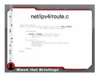 net/ipv4/route.c
#ifdef CONFIG_PROC_FS
static int ip_rt_acct_read(char *buffer, char **start, off_t offset,
                           int length, int *eof, void *data)
{
        *start=buffer;

         if (offset + length > sizeof(ip_rt_acct)) {
                 length = sizeof(ip_rt_acct) - offset;
                 *eof = 1;
         }
         if (length > 0) {
                 start_bh_atomic();
                 memcpy(buffer, ((u8*)&ip_rt_acct)+offset, length);
                 end_bh_atomic();
                 return length;
         }
         return 0;
}
#endif
 