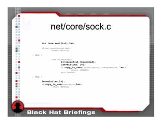 net/core/sock.c
       int lv=sizeof(int),len;
           if(get_user(len,optlen))
                   return -EFAULT;

[ skip ]

                  case SO_PEERCRED:
                          lv=sizeof(sk->peercred);
                          len=min(len, lv);
                          if(copy_to_user((void*)optval, &sk->peercred, len))
                                  return -EFAULT;
                          goto lenout;

[ skip ]

       len=min(len,lv);
       if(copy_to_user(optval,&v,len))
                  return -EFAULT;
 