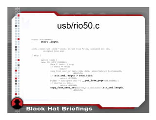 usb/rio50.c
struct RioCommand {
        short length;

ioctl_rio(struct inode *inode, struct file *file, unsigned int cmd,
          unsigned long arg)

[ skip ]

       switch (cmd) {
       case RIO_RECV_COMMAND:
               data = (void *) arg;
               if (data == NULL)
                       break;
               copy_from_user_ret(&rio_cmd, data, sizeof(struct RioCommand),
                                  -EFAULT);
               if (rio_cmd.length > PAGE_SIZE)
                       return -EINVAL;
               buffer = (unsigned char *) __get_free_page(GFP_KERNEL);
               if (buffer == NULL)
                       return -ENOMEM;
               copy_from_user_ret(buffer,rio_cmd.buffer,rio_cmd.length,
                                  -EFAULT);
 