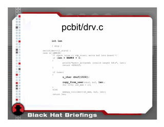 pcbit/drv.c
       int len
       [ skip ]

switch(dev->l2_state) {
case L2_LWMODE:
        /* check (size <= rdp_size); write buf into board */
        if (len > BANK4 + 1)
        {
                printk("pcbit_writecmd: invalid length %dn", len);
                return -EFAULT;
        }

        if (user)
        {
                  u_char cbuf[1024];

                  copy_from_user(cbuf, buf, len);
                  for (i=0; ish_mem + i);
        }
        else
                memcpy_toio(dev->sh_mem, buf, len);
        return len;
 