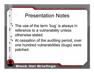 Presentation Notes
• The use of the term ‘bug’ is always in
  reference to a vulnerability unless
  otherwise stated.
• At cessation of the auditing period, over
  one hundred vulnerabilities (bugs) were
  patched.
 