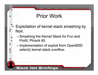 Prior Work
• Exploitation of kernel stack smashing by
  Noir.
  – Smashing the Kernel Stack for Fun and
    Profit, Phrack 60.
  – Implementation of exploit from OpenBSD
    select() kernel stack overflow.
 