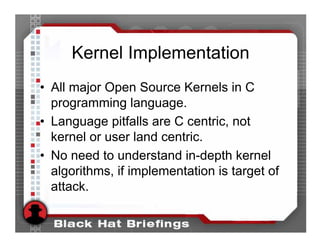 Kernel Implementation
• All major Open Source Kernels in C
  programming language.
• Language pitfalls are C centric, not
  kernel or user land centric.
• No need to understand in-depth kernel
  algorithms, if implementation is target of
  attack.
 