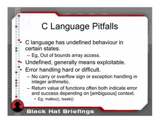 C Language Pitfalls
• C language has undefined behaviour in
  certain states.
  – Eg, Out of bounds array access.
• Undefined, generally means exploitable.
• Error handling hard or difficult.
  – No carry or overflow sign or exception handling in
    integer arithmetic.
  – Return value of functions often both indicate error
    and success depending on [ambiguous] context.
     • Eg, malloc(), lseek()
 