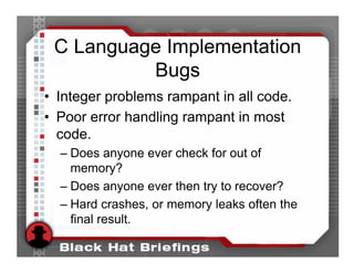 C Language Implementation
          Bugs
• Integer problems rampant in all code.
• Poor error handling rampant in most
  code.
  – Does anyone ever check for out of
    memory?
  – Does anyone ever then try to recover?
  – Hard crashes, or memory leaks often the
    final result.
 