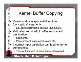 Kernel Buffer Copying
• Kernel and user space divided into
  [conceptual] segments.
   – Eg, 3g/1g user/kernel (default i386 Linux).
• Validation required of buffer source and
  destination.
   – Segments.
   – Page present, page permissions etc.
• Incorrect input validation can lead to kernel
  compromise.
   – Tens or hundreds in each kernel discovered.
 