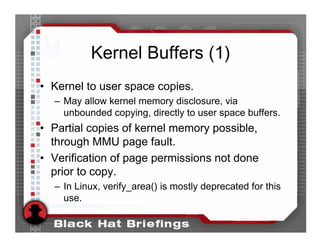 Kernel Buffers (1)
• Kernel to user space copies.
  – May allow kernel memory disclosure, via
    unbounded copying, directly to user space buffers.
• Partial copies of kernel memory possible,
  through MMU page fault.
• Verification of page permissions not done
  prior to copy.
  – In Linux, verify_area() is mostly deprecated for this
    use.
 