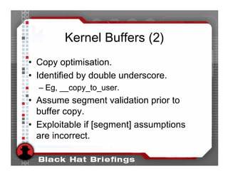 Kernel Buffers (2)
• Copy optimisation.
• Identified by double underscore.
  – Eg, __copy_to_user.
• Assume segment validation prior to
  buffer copy.
• Exploitable if [segment] assumptions
  are incorrect.
 