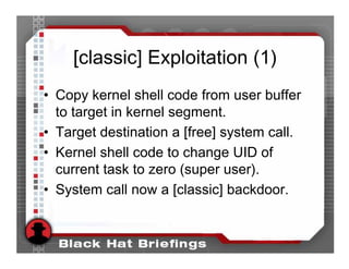 [classic] Exploitation (1)
• Copy kernel shell code from user buffer
  to target in kernel segment.
• Target destination a [free] system call.
• Kernel shell code to change UID of
  current task to zero (super user).
• System call now a [classic] backdoor.
 