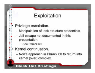 Exploitation
• Privilege escalation.
  – Manipulation of task structure credentials.
  – Jail escape not documented in this
    presentation.
     • See Phrack 60.
• Kernel continuation.
  – Noir’s approach in Phrack 60 to return into
    kernel [over] complex.
 
