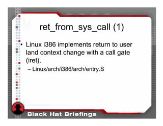ret_from_sys_call (1)
• Linux i386 implements return to user
  land context change with a call gate
  (iret).
  – Linux/arch/i386/arch/entry.S
 