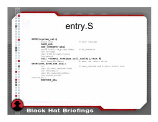 entry.S
ENTRY(system_call)
       pushl %eax                     # save orig_eax
        SAVE_ALL
        GET_CURRENT(%ebx)
       testb $0x02,tsk_ptrace(%ebx)   # PT_TRACESYS
       jne tracesys
       cmpl $(NR_syscalls),%eax
       jae badsys
        call *SYMBOL_NAME(sys_call_table)(,%eax,4)
       movl %eax,EAX(%esp)            # save the return value
ENTRY(ret_from_sys_call)
        cli                           # need_resched and signals atomic test
        cmpl $0,need_resched(%ebx)
        jne reschedule
        cmpl $0,sigpending(%ebx)
        jne signal_return
restore_all:
        RESTORE_ALL
 