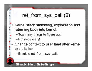ret_from_sys_call (2)
• Kernel stack smashing, exploitation and
  returning back into kernel.
  – Too many things to figure out!
  – Not necessary!
• Change context to user land after kernel
  exploitation.
  – Emulate ret_from_sys_call.
 