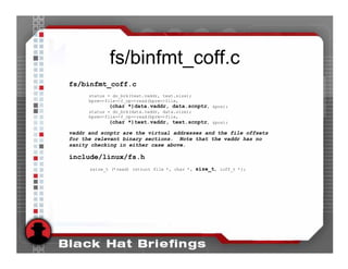 fs/binfmt_coff.c
fs/binfmt_coff.c
      status = do_brk(text.vaddr, text.size);
      bprm->file->f_op->read(bprm->file,
             (char *)data.vaddr, data.scnptr, &pos);
      status = do_brk(data.vaddr, data.size);
      bprm->file->f_op->read(bprm->file,
             (char *)text.vaddr, text.scnptr, &pos);

vaddr and scnptr are the virtual addresses and the file offsets
for the relevant binary sections. Note that the vaddr has no
sanity checking in either case above.

include/linux/fs.h
      ssize_t (*read) (struct file *, char *, size_t, loff_t *);
 