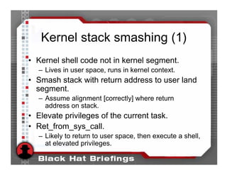 Kernel stack smashing (1)
• Kernel shell code not in kernel segment.
   – Lives in user space, runs in kernel context.
• Smash stack with return address to user land
  segment.
   – Assume alignment [correctly] where return
     address on stack.
• Elevate privileges of the current task.
• Ret_from_sys_call.
   – Likely to return to user space, then execute a shell,
     at elevated privileges.
 