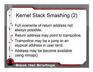 Kernel Stack Smashing (2)
• Full overwrite of return address not
  always possible.
• Return address may point to trampoline.
• Trampoline may be a jump to an
  atypical address in user land.
• Address may be become available
  using mmap().
 