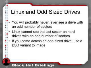 Linux and Odd Sized Drives
• You will probably never, ever see a drive with
an odd number of sectors
• Linux cannot see the last sector on hard
drives with an odd number of sectors
• If you come across an odd-sized drive, use a
BSD variant to image
 