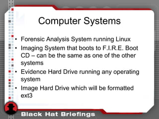 Computer Systems
• Forensic Analysis System running Linux
• Imaging System that boots to F.I.R.E. Boot
CD – can be the same as one of the other
systems
• Evidence Hard Drive running any operating
system
• Image Hard Drive which will be formatted
ext3
 