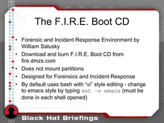 The F.I.R.E. Boot CD
• Forensic and Incident Response Environment by
William Salusky
• Download and burn F.I.R.E. Boot CD from
fire.dmzs.com
• Does not mount partitions
• Designed for Forensics and Incident Response
• By default uses bash with “vi” style editing - change
to emacs style by typing set –o emacs (must be
done in each shell opened)
 