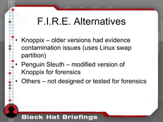 F.I.R.E. Alternatives
• Knoppix – older versions had evidence
contamination issues (uses Linux swap
partition)
• Penguin Sleuth – modified version of
Knoppix for forensics
• Others – not designed or tested for forensics
 