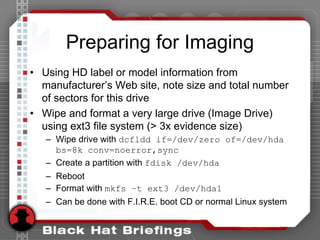 Preparing for Imaging
• Using HD label or model information from
manufacturer’s Web site, note size and total number
of sectors for this drive
• Wipe and format a very large drive (Image Drive)
using ext3 file system (> 3x evidence size)
– Wipe drive with dcfldd if=/dev/zero of=/dev/hda
bs=8k conv=noerror,sync
– Create a partition with fdisk /dev/hda
– Reboot
– Format with mkfs –t ext3 /dev/hda1
– Can be done with F.I.R.E. boot CD or normal Linux system
 