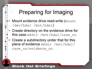Preparing for Imaging
• Mount evidence drive read-write (mount
/dev/hda1 /mnt/hda1)
• Create directory on the evidence drive for
this case mkdir /mnt/hda1/case_no
• Create a subdirectory under that for this
piece of evidence mkdir /mnt/hda1/
case_no/evidence_no
 