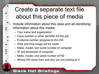Create a separate text file
about this piece of media
• Include information about this case and all identifying
information about this media:
– Your name and organization
– Case number or other identifier for this job
– Evidence number assigned to this HD
– Date and time image will be made
– Make, model, and serial number of computer
– IP and hostname of computer
– Make, model, and serial number of HD
– Where HD came from and why you are looking at it
 
