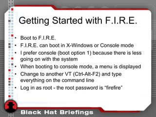 Getting Started with F.I.R.E.
• Boot to F.I.R.E.
• F.I.R.E. can boot in X-Windows or Console mode
• I prefer console (boot option 1) because there is less
going on with the system
• When booting to console mode, a menu is displayed
• Change to another VT (Ctrl-Alt-F2) and type
everything on the command line
• Log in as root - the root password is “firefire”
 