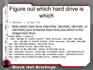 Figure out which hard drive is
which
• dmesg | grep hd
• Note which hard drive (/dev/hda, /dev/hdb, /dev/hdc, or
/dev/hdd) your evidence hard drive and which is the
image hard drive
bash# dmesg | grep hd
ide0: BM-DMA at 0xff00-0xff07, BIOS settings: hda:DMA, hdb:DMA
ide1: BM-DMA at 0xff08-0xff0f, BIOS settings: hdc:DMA, hdd:DMA
hda: WDC WD300AB-00BVA0, ATA DISK drive
hdc: IBM-DTTA-371440, ATA DISK drive
hdd: SONY CD-RW CRX175E2, ATAPI CD/DVD-ROM drive
hda: 58633344 sectors (30020 MB) w/2048KiB Cache, CHS=3649/255/63
hdc: 28229040 sectors (14453 MB) w/462KiB Cache, CHS=28005/16/63
hdd: ATAPI 40X CD-ROM CD-R/RW drive, 2048kB Cache
(...)
 