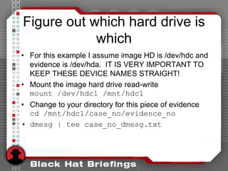 Figure out which hard drive is
which
• For this example I assume image HD is /dev/hdc and
evidence is /dev/hda. IT IS VERY IMPORTANT TO
KEEP THESE DEVICE NAMES STRAIGHT!
• Mount the image hard drive read-write
mount /dev/hdc1 /mnt/hdc1
• Change to your directory for this piece of evidence
cd /mnt/hdc1/case_no/evidence_no
• dmesg | tee case_no_dmesg.txt
 