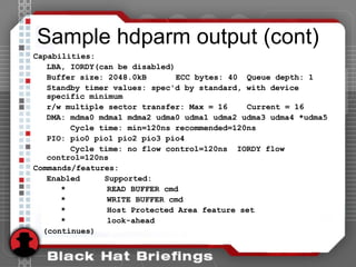 Sample hdparm output (cont)
Capabilities:
LBA, IORDY(can be disabled)
Buffer size: 2048.0kB ECC bytes: 40 Queue depth: 1
Standby timer values: spec'd by standard, with device
specific minimum
r/w multiple sector transfer: Max = 16 Current = 16
DMA: mdma0 mdma1 mdma2 udma0 udma1 udma2 udma3 udma4 *udma5
Cycle time: min=120ns recommended=120ns
PIO: pio0 pio1 pio2 pio3 pio4
Cycle time: no flow control=120ns IORDY flow
control=120ns
Commands/features:
Enabled Supported:
* READ BUFFER cmd
* WRITE BUFFER cmd
* Host Protected Area feature set
* look-ahead
(continues)
 