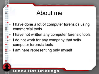 About me
• I have done a lot of computer forensics using
commercial tools
• I have not written any computer forensic tools
• I do not work for any company that sells
computer forensic tools
• I am here representing only myself
 
