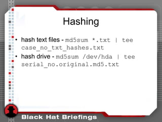 Hashing
• hash text files - md5sum *.txt | tee
case_no_txt_hashes.txt
• hash drive - md5sum /dev/hda | tee
serial_no.original.md5.txt
 