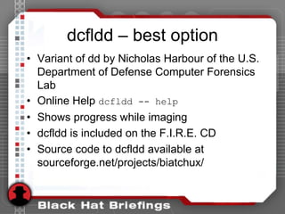 dcfldd – best option
• Variant of dd by Nicholas Harbour of the U.S.
Department of Defense Computer Forensics
Lab
• Online Help dcfldd -- help
• Shows progress while imaging
• dcfldd is included on the F.I.R.E. CD
• Source code to dcfldd available at
sourceforge.net/projects/biatchux/
 