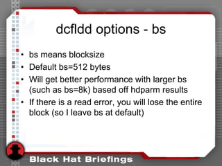 dcfldd options - bs
• bs means blocksize
• Default bs=512 bytes
• Will get better performance with larger bs
(such as bs=8k) based off hdparm results
• If there is a read error, you will lose the entire
block (so I leave bs at default)
 