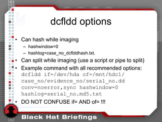 dcfldd options
• Can hash while imaging
– hashwindow=0
– hashlog=case_no_dcflddhash.txt.
• Can split while imaging (use a script or pipe to split)
• Example command with all recommended options:
dcfldd if=/dev/hda of=/mnt/hdc1/
case_no/evidence_no/serial_no.dd
conv=noerror,sync hashwindow=0
hashlog=serial_no.md5.txt
• DO NOT CONFUSE if= AND of= !!!
 