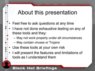 About this presentation
• Feel free to ask questions at any time
• I have not done exhaustive testing on any of
these tools and they:
– May not work properly under all circumstances
– May contain viruses or Trojans
• Use these tools at your own risk
• I will present the features and limitations of
tools as I understand them
 