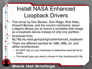 Install NASA Enhanced
Loopback Drivers
• This driver by Don Becker, Dan Ridge, Rick Niles,
Howard Barnes, and the current maintainer Jason
Luttgens allows you to mount a complete disk image
as a loopback device instead of only one partition
• Download from
ftp://ftp.hq.nasa.gov/pub/ig/ccd/enhanced_loopback/
• There are different kernels for i386, i686, p4, and
athlon architectures
– Do NOT rely on your hardware to determine what kernel to
install
– The kernel type you need is shown in the /boot/kernel.h file
 