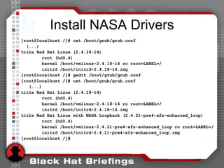 Install NASA Drivers
[root@localhost /]# cat /boot/grub/grub.conf
(...)
title Red Hat Linux (2.4.18-14)
root (hd0,4)
kernel /boot/vmlinuz-2.4.18-14 ro root=LABEL=/
initrd /boot/initrd-2.4.18-14.img
[root@localhost /]# gedit /boot/grub/grub.conf
[root@localhost /]# cat /boot/grub/grub.conf
(...)
title Red Hat Linux (2.4.18-14)
root (hd0,4)
kernel /boot/vmlinuz-2.4.18-14 ro root=LABEL=/
initrd /boot/initrd-2.4.18-14.img
title Red Hat Linux with NASA Loopback (2.4.21-pre4-xfs-enhanced_loop)
root (hd0,4)
kernel /boot/vmlinuz-2.4.21-pre4-xfs-enhanced_loop ro root=LABEL=/
initrd /boot/initrd-2.4.21-pre4-xfs-enhanced_loop.img
[root@localhost /]#
 