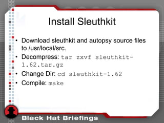 Install Sleuthkit
• Download sleuthkit and autopsy source files
to /usr/local/src.
• Decompress: tar zxvf sleuthkit-
1.62.tar.gz
• Change Dir: cd sleuthkit-1.62
• Compile: make
 