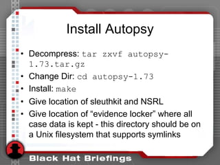 Install Autopsy
• Decompress: tar zxvf autopsy-
1.73.tar.gz
• Change Dir: cd autopsy-1.73
• Install: make
• Give location of sleuthkit and NSRL
• Give location of “evidence locker” where all
case data is kept - this directory should be on
a Unix filesystem that supports symlinks
 