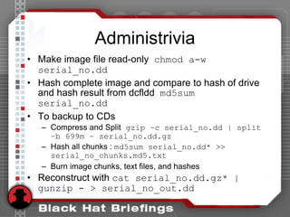 Administrivia
• Make image file read-only chmod a-w
serial_no.dd
• Hash complete image and compare to hash of drive
and hash result from dcfldd md5sum
serial_no.dd
• To backup to CDs
– Compress and Split gzip –c serial_no.dd | split
–b 699m – serial_no.dd.gz
– Hash all chunks : md5sum serial_no.dd* >>
serial_no_chunks.md5.txt
– Burn image chunks, text files, and hashes
• Reconstruct with cat serial_no.dd.gz* |
gunzip - > serial_no_out.dd
 