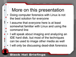 More on this presentation
• Doing computer forensics with Linux is not
the best solution for everyone
• I assume that everyone here is at least
somewhat familiar with Linux and using the
command line
• I will speak about imaging and analyzing an
IDE hard disk, but most of the techniques
can be used to image other media as well
• I will only be discussing dead-disk forensics
 