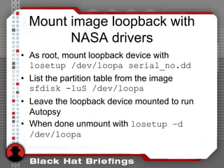 Mount image loopback with
NASA drivers
• As root, mount loopback device with
losetup /dev/loopa serial_no.dd
• List the partition table from the image
sfdisk -luS /dev/loopa
• Leave the loopback device mounted to run
Autopsy
• When done unmount with losetup –d
/dev/loopa
 