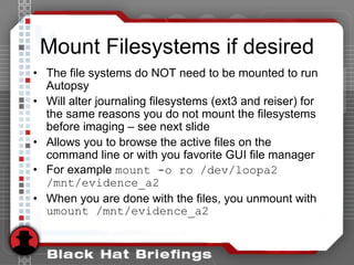 Mount Filesystems if desired
• The file systems do NOT need to be mounted to run
Autopsy
• Will alter journaling filesystems (ext3 and reiser) for
the same reasons you do not mount the filesystems
before imaging – see next slide
• Allows you to browse the active files on the
command line or with you favorite GUI file manager
• For example mount -o ro /dev/loopa2
/mnt/evidence_a2
• When you are done with the files, you unmount with
umount /mnt/evidence_a2
 
